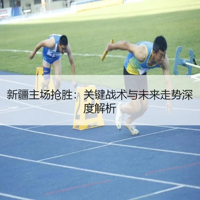 新疆主场抢胜：关键战术与未来走势深度解析