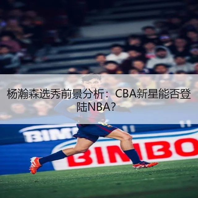杨瀚森选秀前景分析：CBA新星能否登陆NBA？